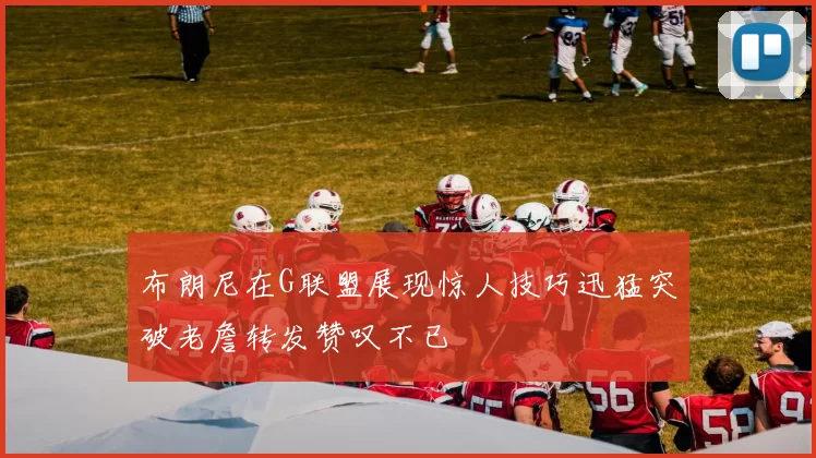 布朗尼在G联盟展现惊人技巧迅猛突破老詹转发赞叹不已