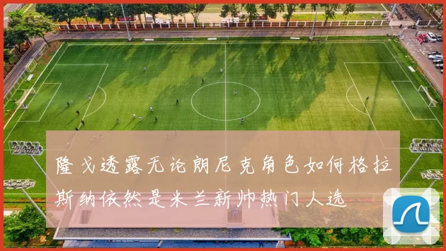 隆戈透露无论朗尼克角色如何格拉斯纳依然是米兰新帅热门人选