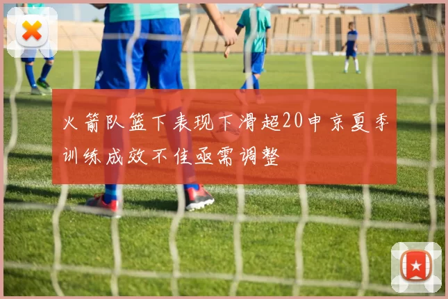 火箭队篮下表现下滑超20申京夏季训练成效不佳亟需调整