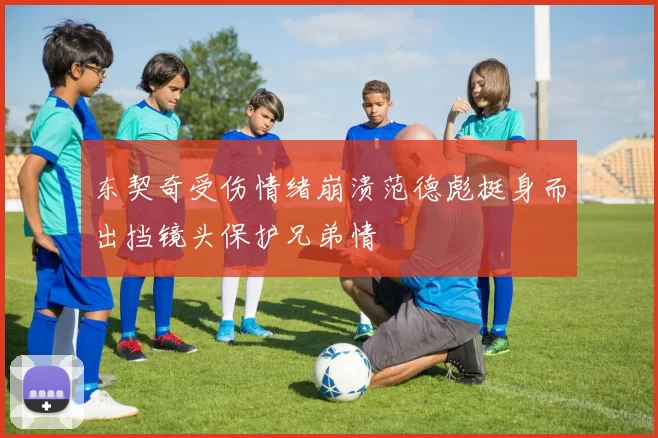 东契奇受伤情绪崩溃范德彪挺身而出挡镜头保护兄弟情