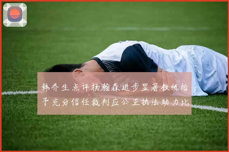 韩乔生点评杨瀚森进步显著教练给予充分信任裁判应公正执法助力比赛发展