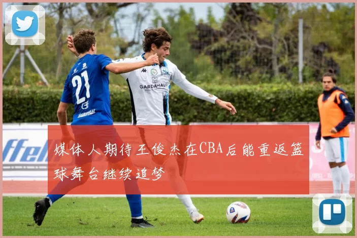 媒体人期待王俊杰在CBA后能重返篮球舞台继续追梦