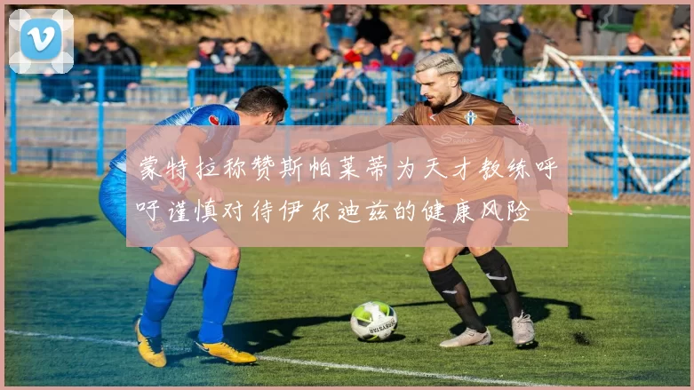 蒙特拉称赞斯帕莱蒂为天才教练呼吁谨慎对待伊尔迪兹的健康风险