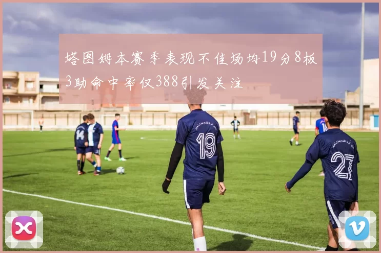 塔图姆本赛季表现不佳场均19分8板3助命中率仅388引发关注