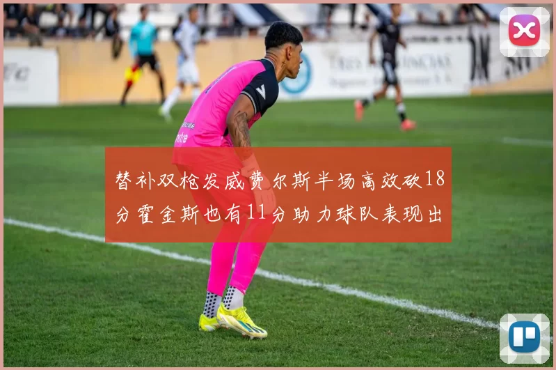 替补双枪发威费尔斯半场高效砍18分霍金斯也有11分助力球队表现出色
