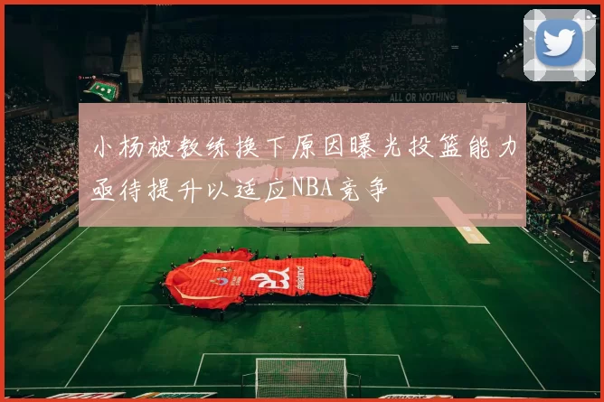 小杨被教练换下原因曝光投篮能力亟待提升以适应NBA竞争