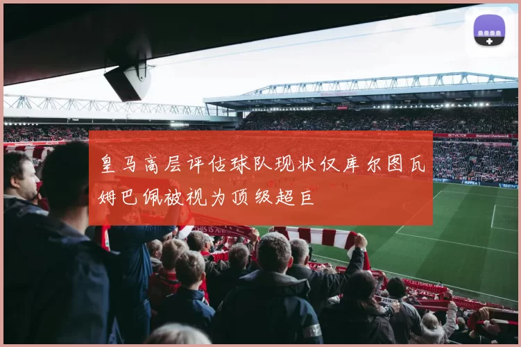 皇马高层评估球队现状仅库尔图瓦姆巴佩被视为顶级超巨