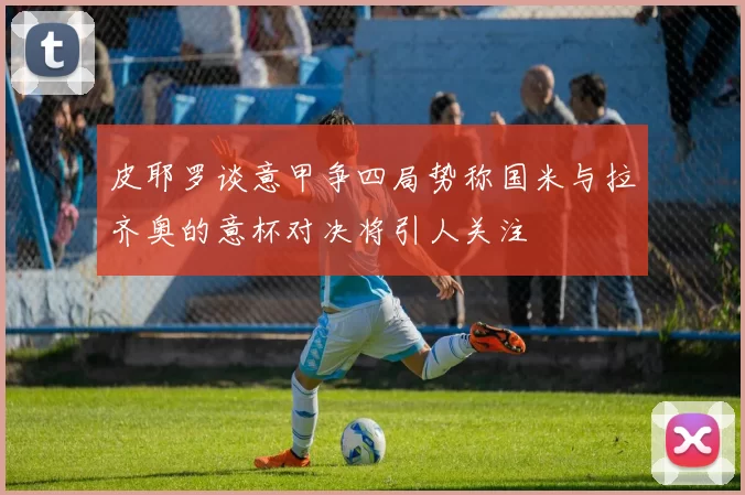 皮耶罗谈意甲争四局势称国米与拉齐奥的意杯对决将引人关注