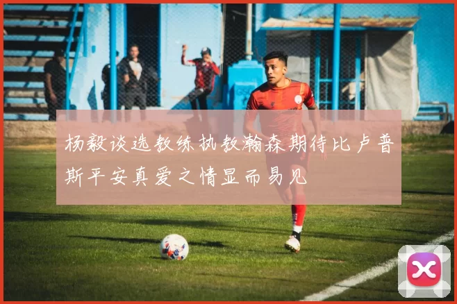 杨毅谈选教练执教瀚森期待比卢普斯平安真爱之情显而易见