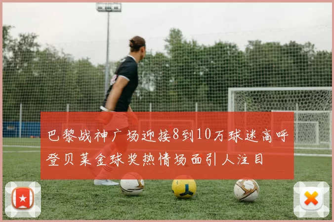 巴黎战神广场迎接8到10万球迷高呼登贝莱金球奖热情场面引人注目