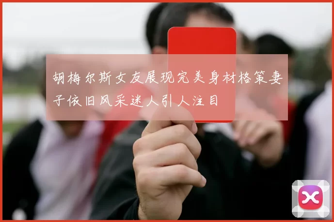 胡梅尔斯女友展现完美身材格策妻子依旧风采迷人引人注目