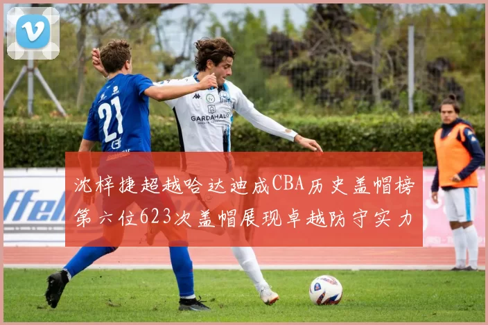 沈梓捷超越哈达迪成CBA历史盖帽榜第六位623次盖帽展现卓越防守实力