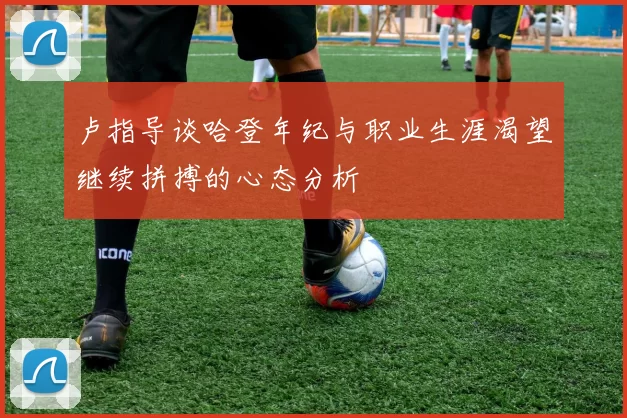 卢指导谈哈登年纪与职业生涯渴望继续拼搏的心态分析