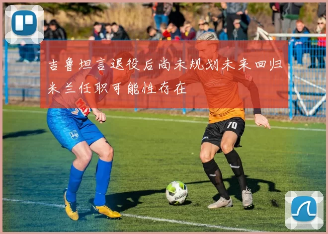 吉鲁坦言退役后尚未规划未来回归米兰任职可能性存在