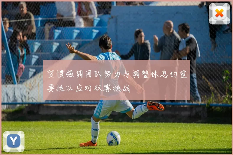 贺惯强调团队努力与调整休息的重要性以应对双赛挑战