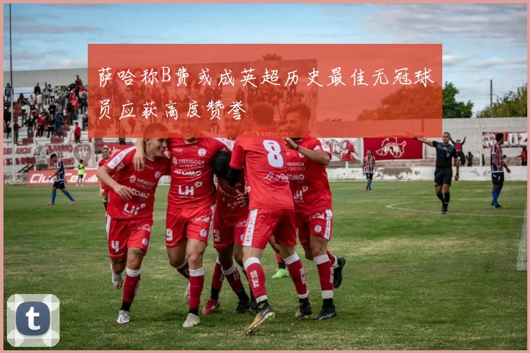 萨哈称B费或成英超历史最佳无冠球员应获高度赞誉
