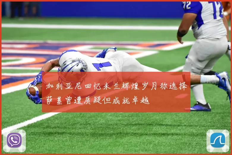加利亚尼回忆米兰辉煌岁月称选择萨基曾遭质疑但成就卓越