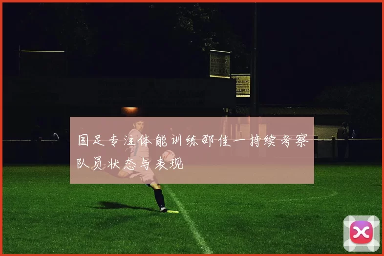 国足专注体能训练邵佳一持续考察队员状态与表现