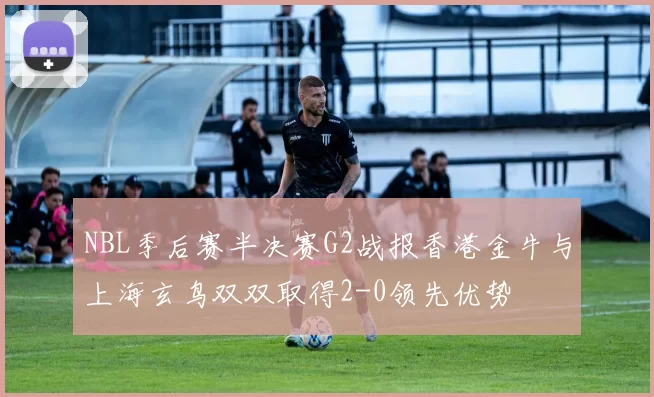 NBL季后赛半决赛G2战报香港金牛与上海玄鸟双双取得2-0领先优势