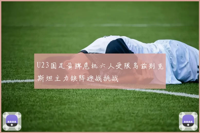 U23国足黄牌危机六人受限乌兹别克斯坦主力缺阵迎战挑战